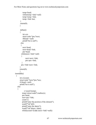For More Notes and questions log on to www.technicalsymposium.com
temp=head;
while(temp->link!=null)
temp=temp->link;
temp->link=last;
}
return(0);
}
dellast()
{
int s,m;
struct node *pre,*next;
if(head==null)
printf("list is null");
else
{
next=head;
next=head->link;
pre=head;
while(next->link!=null)
{
next=next->link;
pre=pre->link;
}
pre->link=next->link;
}
return(0);
}
insmiddle()
{
int s,f,count;
struct node *next,*pre,*nex;
if (head==null)
printf("list is null");
else
{
s=sizeof (temp);
temp=(struct node*) malloc(s);
pre=head;
next=pre->link;
count=2;
printf("enter the position of the element");
scanf("%d",&f);
printf("enter the datan");
scanf("%d",&nex->data);
while((count<f) && (next->link!=null))
www.technicalsymposium.com67
 