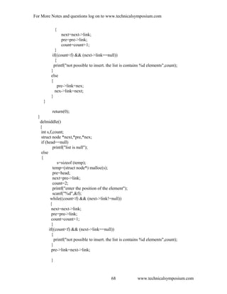 For More Notes and questions log on to www.technicalsymposium.com
{
next=next->link;
pre=pre->link;
count=count+1;
}
if((count<f) && (next->link==null))
{
printf("not possible to insert. the list is contains %d elements",count);
}
else
{
pre->link=nex;
nex->link=next;
}
}
return(0);
}
delmiddle()
{
int s,f,count;
struct node *next,*pre,*nex;
if (head==null)
printf("list is null");
else
{
s=sizeof (temp);
temp=(struct node*) malloc(s);
pre=head;
next=pre->link;
count=2;
printf("enter the position of the element");
scanf("%d",&f);
while((count<f) && (next->link!=null))
{
next=next->link;
pre=pre->link;
count=count+1;
}
if((count<f) && (next->link==null))
{
printf("not possible to insert. the list is contains %d elements",count);
}
pre->link=next->link;
}
www.technicalsymposium.com68
 
