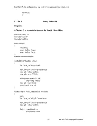 For More Notes and questions log on to www.technicalsymposium.com
return(0);
}
Ex. No. 4 doubly linked list
Program:
4. Write a C program to implement the Double Linked List.
#include<conio.h>
#include<stdio.h>
#include<stdlib.h>
struct student
{
int rollno;
struct student *prev;
struct student *next;
};
typedef struct student list;
void add(list *head,int rollno)
{
list *new_elt,*temp=head;
new_elt=(list *)malloc(sizeof(list));
new_elt->rollno=rollno;
new_elt->next=NULL;
while(temp->next!=NULL)
temp=temp->next;
new_elt->prev=temp;
temp->next=new_elt;
}
void insert(list *head,int rollno,int position)
{
int i;
list *new_elt,*adj_elt,*temp=head;
new_elt=(list *)malloc(sizeof(list));
new_elt->rollno=rollno;
for(i=1;i<position;i++)
temp=temp->next;
www.technicalsymposium.com69
 