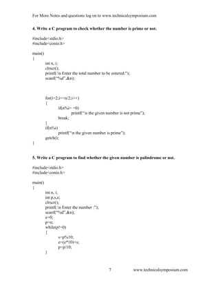 For More Notes and questions log on to www.technicalsymposium.com
4. Write a C program to check whether the number is prime or not.
#include<stdio.h>
#include<conio.h>
main()
{
int n, i;
clrscr();
printf(:n Enter the total number to be entered:”);
scanf(“%d”,&n);
for(i=2;i<=n/2;i++)
{
if(n%i= =0)
printf(“n the given number is not prime”);
break;
}
if(n%i)
printf(“n the given number is prime”);
getch();
}
5. Write a C program to find whether the given number is palindrome or not.
#include<stdio.h>
#include<conio.h>
main()
{
int n, i;
int p,s,e;
clrscr();
printf(:n Enter the number :”);
scanf(“%d”,&n);
e=0;
p=n;
while(p!=0)
{
s=p%10;
e=(e*10)+s;
p=p/10;
}
www.technicalsymposium.com7
 