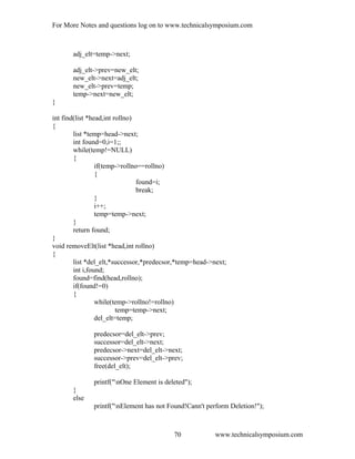For More Notes and questions log on to www.technicalsymposium.com
adj_elt=temp->next;
adj_elt->prev=new_elt;
new_elt->next=adj_elt;
new_elt->prev=temp;
temp->next=new_elt;
}
int find(list *head,int rollno)
{
list *temp=head->next;
int found=0,i=1;;
while(temp!=NULL)
{
if(temp->rollno==rollno)
{
found=i;
break;
}
i++;
temp=temp->next;
}
return found;
}
void removeElt(list *head,int rollno)
{
list *del_elt,*successor,*predecsor,*temp=head->next;
int i,found;
found=find(head,rollno);
if(found!=0)
{
while(temp->rollno!=rollno)
temp=temp->next;
del_elt=temp;
predecsor=del_elt->prev;
successor=del_elt->next;
predecsor->next=del_elt->next;
successor->prev=del_elt->prev;
free(del_elt);
printf("nOne Element is deleted");
}
else
printf("nElement has not Found!Cann't perform Deletion!");
www.technicalsymposium.com70
 