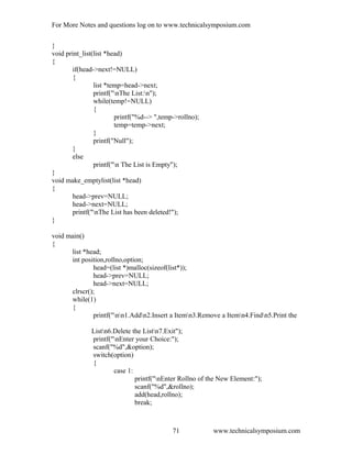 For More Notes and questions log on to www.technicalsymposium.com
}
void print_list(list *head)
{
if(head->next!=NULL)
{
list *temp=head->next;
printf("nThe List:n");
while(temp!=NULL)
{
printf("%d--> ",temp->rollno);
temp=temp->next;
}
printf("Null");
}
else
printf("n The List is Empty");
}
void make_emptylist(list *head)
{
head->prev=NULL;
head->next=NULL;
printf("nThe List has been deleted!");
}
void main()
{
list *head;
int position,rollno,option;
head=(list *)malloc(sizeof(list*));
head->prev=NULL;
head->next=NULL;
clrscr();
while(1)
{
printf("nn1.Addn2.Insert a Itemn3.Remove a Itemn4.Findn5.Print the
Listn6.Delete the Listn7.Exit");
printf("nEnter your Choice:");
scanf("%d",&option);
switch(option)
{
case 1:
printf("nEnter Rollno of the New Element:");
scanf("%d",&rollno);
add(head,rollno);
break;
www.technicalsymposium.com71
 