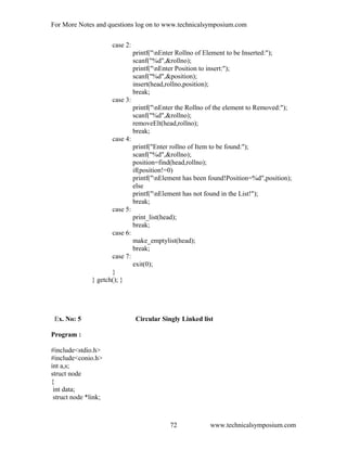 For More Notes and questions log on to www.technicalsymposium.com
case 2:
printf("nEnter Rollno of Element to be Inserted:");
scanf("%d",&rollno);
printf("nEnter Position to insert:");
scanf("%d",&position);
insert(head,rollno,position);
break;
case 3:
printf("nEnter the Rollno of the element to Removed:");
scanf("%d",&rollno);
removeElt(head,rollno);
break;
case 4:
printf("Enter rollno of Item to be found:");
scanf("%d",&rollno);
position=find(head,rollno);
if(position!=0)
printf("nElement has been found!Position=%d",position);
else
printf("nElement has not found in the List!");
break;
case 5:
print_list(head);
break;
case 6:
make_emptylist(head);
break;
case 7:
exit(0);
}
} getch(); }
Ex. No: 5 Circular Singly Linked list
Program :
#include<stdio.h>
#include<conio.h>
int a,s;
struct node
{
int data;
struct node *link;
www.technicalsymposium.com72
 