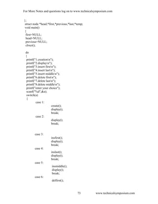 For More Notes and questions log on to www.technicalsymposium.com
};
struct node *head,*first,*previous,*last,*temp;
void main()
{
first=NULL;
head=NULL;
previous=NULL;
clrscr();
do
{
printf("1.creationn");
printf("2.displayn");
printf("3.insert firstn");
printf("4.insert lastn");
printf("5.insert middlen");
printf("6.delete firstn");
printf("7.delete lastn");
printf("8.delete middlen");
printf("enter your choice");
scanf("%d",&a);
switch(a)
{
case 1:
create();
display();
break;
case 2:
display();
break;
case 3:
insfirst();
display();
break;
case 4:
inslast();
display();
break;
case 5:
insmiddle();
display();
break;
case 6:
delfirst();
www.technicalsymposium.com73
 