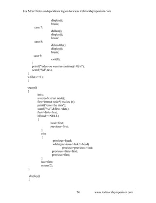 For More Notes and questions log on to www.technicalsymposium.com
display();
break;
case 7:
dellast();
display();
break;
case 8:
delmiddle();
display();
break;
case 9:
exit(0);
}
printf("ndo you want to continue(1/0)n");
scanf("%d",&s);
}
while(s==1);
}
create()
{
int s;
s=sizeof (struct node);
first=(struct node*) malloc (s);
printf("enter the data");
scanf("%d",&first->data);
first->link=first;
if(head==NULL)
{
head=first;
previous=first;
}
else
{
previous=head;
while(previous->link !=head)
previous=previous->link;
previous->link=first;
previous=first;
}
last=first;
return(0);
}
display()
{
www.technicalsymposium.com74
 