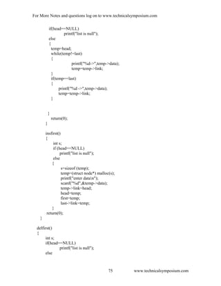 For More Notes and questions log on to www.technicalsymposium.com
if(head==NULL)
printf("list is null");
else
{
temp=head;
while(temp!=last)
{
printf("%d->",temp->data);
temp=temp->link;
}
if(temp==last)
{
printf("%d ->",temp->data);
temp=temp->link;
}
}
return(0);
}
insfirst()
{
int s;
if (head==NULL)
printf("list is null");
else
{
s=sizeof (temp);
temp=(struct node*) malloc(s);
printf("enter datan");
scanf("%d",&temp->data);
temp->link=head;
head=temp;
first=temp;
last->link=temp;
}
return(0);
}
delfirst()
{
int s;
if(head==NULL)
printf("list is null");
else
www.technicalsymposium.com75
 