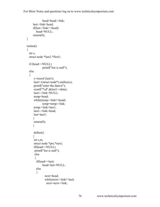 For More Notes and questions log on to www.technicalsymposium.com
head=head->link;
last->link=head;
if(last->link==head)
head=NULL;
return(0);
}
inslast()
{
int s;
struct node *last1,*first1;
if (head==NULL)
printf("list is null");
else
{
s=sizeof (last1);
last1=(struct node*) malloc(s);
printf("enter the datan");
scanf("%d",&last1->data);
last1->link=NULL;
temp=head;
while(temp->link!=head)
temp=temp->link;
temp->link=last1;
last1->link=head;
last=last1;
}
return(0);
}
dellast()
{
int s,m;
struct node *pre,*next;
if(head==NULL)
printf("list is null");
else
{
if(head==last)
head=last=NULL;
else
{
next=head;
while(next->link!=last)
next=next->link;
www.technicalsymposium.com76
 