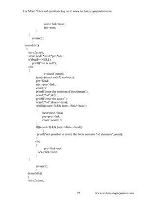 For More Notes and questions log on to www.technicalsymposium.com
next->link=head;
last=next;
}
}
return(0);
}
insmiddle()
{
int s,f,count;
struct node *next,*pre,*nex;
if (head==NULL)
printf("list is null");
else
{
s=sizeof (temp);
temp=(struct node*) malloc(s);
pre=head;
next=pre->link;
count=2;
printf("enter the position of the elemant");
scanf("%d",&f);
printf("enter the datan");
scanf("%d",&nex->data);
while((count<f) && (next->link!=head))
{
next=next->link;
pre=pre->link;
count=count+1;
}
if((count<f) && (next->link==head))
{
printf("not possible to insert. the list is contains %d elements",count);
}
else
{
pre->link=nex;
nex->link=next;
}
}
return(0);
}
delmiddle()
{
int s,f,count;
www.technicalsymposium.com77
 