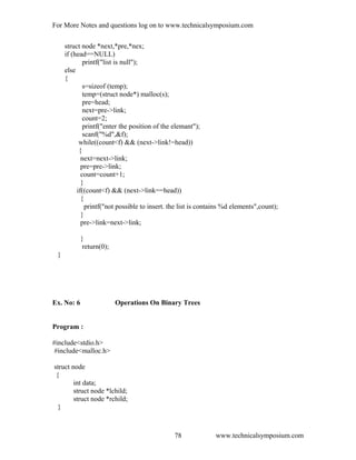 For More Notes and questions log on to www.technicalsymposium.com
struct node *next,*pre,*nex;
if (head==NULL)
printf("list is null");
else
{
s=sizeof (temp);
temp=(struct node*) malloc(s);
pre=head;
next=pre->link;
count=2;
printf("enter the position of the elemant");
scanf("%d",&f);
while((count<f) && (next->link!=head))
{
next=next->link;
pre=pre->link;
count=count+1;
}
if((count<f) && (next->link==head))
{
printf("not possible to insert. the list is contains %d elements",count);
}
pre->link=next->link;
}
return(0);
}
Ex. No: 6 Operations On Binary Trees
Program :
#include<stdio.h>
#include<malloc.h>
struct node
{
int data;
struct node *lchild;
struct node *rchild;
}
www.technicalsymposium.com78
 