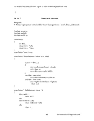 For More Notes and questions log on to www.technicalsymposium.com
}
Ex. No. 7 binary tree operation
Program:
7. Write a C program to implement the binary tree operations – insert, delete, and search.
#include<conio.h>
#include<stdio.h>
#include<stdlib.h>
struct bstree
{
int data;
struct bstree *left;
struct bstree *right;
};
struct bstree *root,*temp;
struct bstree* insertbst(struct bstree *root,int x)
{
if( root == NULL)
{
root=malloc(sizeof(struct bstree));
root->data=x;
root->left=root->right=NULL;
}
else if(x < root->data)
root->left=insertbst(root->left,x);
else if(x > root->data)
root->right=insertbst(root->right,x);
return root;
}
struct bstree* findMin(struct bstree *t)
{
if(t==NULL)
return NULL;
else
if(t->left != NULL)
return findMin(t->left);
else
return t;
www.technicalsymposium.com81
 