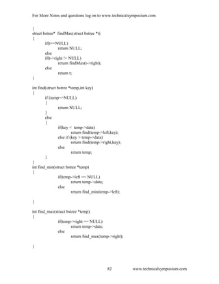 For More Notes and questions log on to www.technicalsymposium.com
}
struct bstree* findMax(struct bstree *t)
{
if(t==NULL)
return NULL;
else
if(t->right != NULL)
return findMax(t->right);
else
return t;
}
int find(struct bstree *temp,int key)
{
if (temp==NULL)
{
return NULL;
}
else
{
if(key < temp->data)
return find(temp->left,key);
else if (key > temp->data)
return find(temp->right,key);
else
return temp;
}
}
int find_min(struct bstree *temp)
{
if(temp->left == NULL)
return temp->data;
else
return find_min(temp->left);
}
int find_max(struct bstree *temp)
{
if(temp->right == NULL)
return temp->data;
else
return find_max(temp->right);
}
www.technicalsymposium.com82
 