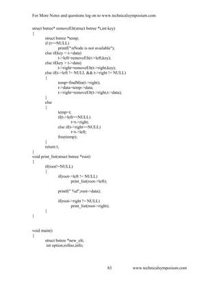 For More Notes and questions log on to www.technicalsymposium.com
struct bstree* removeElt(struct bstree *t,int key)
{
struct bstree *temp;
if (t==NULL)
printf("nNode is not available");
else if(key < t->data)
t->left=removeElt(t->left,key);
else if(key > t->data)
t->right=removeElt(t->right,key);
else if(t->left != NULL && t->right != NULL)
{
temp=findMin(t->right);
t->data=temp->data;
t->right=removeElt(t->right,t->data);
}
else
{
temp=t;
if(t->left==NULL)
t=t->right;
else if(t->right==NULL)
t=t->left;
free(temp);
}
return t;
}
void print_list(struct bstree *root)
{
if(root!=NULL)
{
if(root->left != NULL)
print_list(root->left);
printf(" %d",root->data);
if(root->right != NULL)
print_list(root->right);
}
}
void main()
{
struct bstree *new_elt;
int option,rollno,info;
www.technicalsymposium.com83
 