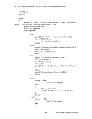 For More Notes and questions log on to www.technicalsymposium.com
root=NULL;
clrscr();
while(1)
{
printf("nn1.Insert a Itemn2.Remove a Itemn3.Findn4.Find Minimum
Valuen5.Find Maximum Valuen6.Print the Listn7.Exit");
printf("nEnter your Choice:");
scanf("%d",&option);
switch(option)
{
case 1:
printf("nEnter Rollno of Element to be Inserted:");
scanf("%d",&rollno);
root=insertbst(root,rollno);
break;
case 2:
printf("nEnter the Rollno of the element to Removed:");
scanf("%d",&rollno);
root=removeElt(root,rollno);
break;
case 3:
printf("Enter rollno of Item to be found:");
scanf("%d",&rollno);
info=find(root,rollno);
if(info!=0)
printf("nElement has been found! at Position=%d",info);
if(info == 0)
printf("nElement has not found in the List!");
break;
case 4:
if(root == NULL)
printf("nTree is empty");
else
{
info=find_min(root);
printf("n The Minimum Value is:%d",info);
}
break;
case 5:
if(root == NULL)
printf("nTree is empty");
else
{
www.technicalsymposium.com84
 