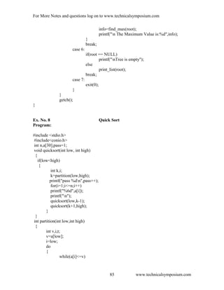 For More Notes and questions log on to www.technicalsymposium.com
info=find_max(root);
printf("n The Maximum Value is:%d",info);
}
break;
case 6:
if(root == NULL)
printf("nTree is empty");
else
print_list(root);
break;
case 7:
exit(0);
}
}
getch();
}
Ex. No. 8 Quick Sort
Program:
#include <stdio.h>
#include<conio.h>
int n,a[30],pass=1;
void quicksort(int low, int high)
{
if(low<high)
{
int k,i;
k=partition(low,high);
printf("pass %dn",pass++);
for(i=1;i<=n;i++)
printf("%6d",a[i]);
printf("n");
quicksort(low,k-1);
quicksort(k+1,high);
}
}
int partition(int low,int high)
{
int v,i,t;
v=a[low];
i=low;
do
{
while(a[i]<=v)
www.technicalsymposium.com85
 