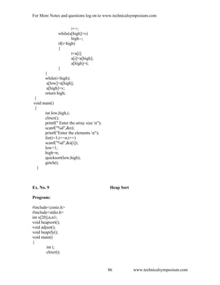 For More Notes and questions log on to www.technicalsymposium.com
i++;
while(a[high]>v)
high--;
if(i<high)
{
t=a[i];
a[i]=a[high];
a[high]=t;
}
}
while(i<high);
a[low]=a[high];
a[high]=v;
return high;
}
void main()
{
int low,high,i;
clrscr();
printf(" Enter the array size n");
scanf("%d",&n);
printf("Enter the elements n");
for(i=1;i<=n;i++)
scanf("%d",&a[i]);
low=1;
high=n;
quicksort(low,high);
getch();
}
Ex. No. 9 Heap Sort
Program:
#include<conio.h>
#include<stdio.h>
int x[20],n,n1;
void heapsort();
void adjust();
void heapify();
void main()
{
int i;
clrscr();
www.technicalsymposium.com86
 