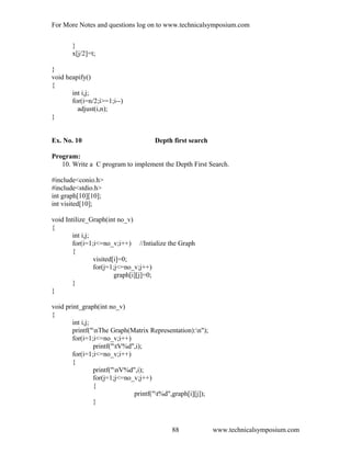 For More Notes and questions log on to www.technicalsymposium.com
}
x[j/2]=t;
}
void heapify()
{
int i,j;
for(i=n/2;i>=1;i--)
adjust(i,n);
}
Ex. No. 10 Depth first search
Program:
10. Write a C program to implement the Depth First Search.
#include<conio.h>
#include<stdio.h>
int graph[10][10];
int visited[10];
void Intilize_Graph(int no_v)
{
int i,j;
for(i=1;i<=no_v;i++) //Intialize the Graph
{
visited[i]=0;
for(j=1;j<=no_v;j++)
graph[i][j]=0;
}
}
void print_graph(int no_v)
{
int i,j;
printf("nThe Graph(Matrix Representation):n");
for(i=1;i<=no_v;i++)
printf("tV%d",i);
for(i=1;i<=no_v;i++)
{
printf("nV%d",i);
for(j=1;j<=no_v;j++)
{
printf("t%d",graph[i][j]);
}
www.technicalsymposium.com88
 
