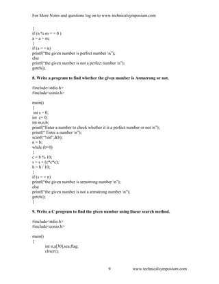 For More Notes and questions log on to www.technicalsymposium.com
{
if (n % m = = 0 )
a = a + m;
}
if (a = = n)
printf(“the given number is perfect number n”);
else
printf(“the given number is not a perfect number n”);
getch();
8. Write a program to find whether the given number is Armstrong or not.
#include<stdio.h>
#include<conio.h>
main()
{
int s = 0;
int c= 0;
int m,n,b;
printf(“Enter a number to check whether it is a perfect number or not n”);
printf(“ Enter a number n”);
scanf(“%ld”,&b);
n = b;
while (b>0)
{
c = b % 10;
s = s + (c*c*c);
b = b / 10;
}
if (s = = n)
printf(“the given number is armstrong number n”);
else
printf(“the given number is not a armstrong number n”);
getch();
}
9. Write a C program to find the given number using linear search method.
#include<stdio.h>
#include<conio.h>
main()
{
int n,a[30],sea,flag;
clrscr();
www.technicalsymposium.com9
 