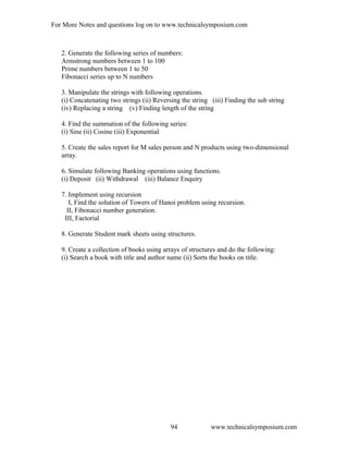 For More Notes and questions log on to www.technicalsymposium.com
2. Generate the following series of numbers:
Armstrong numbers between 1 to 100
Prime numbers between 1 to 50
Fibonacci series up to N numbers
3. Manipulate the strings with following operations.
(i) Concatenating two strings (ii) Reversing the string (iii) Finding the sub string
(iv) Replacing a string (v) Finding length of the string
4. Find the summation of the following series:
(i) Sine (ii) Cosine (iii) Exponential
5. Create the sales report for M sales person and N products using two-dimensional
array.
6. Simulate following Banking operations using functions.
(i) Deposit (ii) Withdrawal (iii) Balance Enquiry
7. Implement using recursion
I, Find the solution of Towers of Hanoi problem using recursion.
II, Fibonacci number generation.
III, Factorial
8. Generate Student mark sheets using structures.
9. Create a collection of books using arrays of structures and do the following:
(i) Search a book with title and author name (ii) Sorts the books on title.
www.technicalsymposium.com94
 