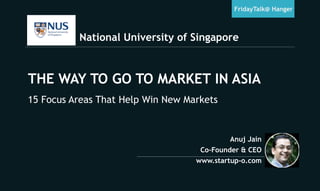 National University of Singapore
FridayTalk@ Hanger
Anuj Jain
Co-Founder & CEO
www.startup-o.com
THE WAY TO GO TO MARKET IN ASIA
15 Focus Areas That Help Win New Markets
 