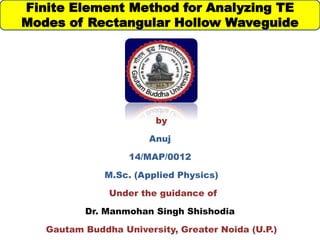 by
Anuj
14/MAP/0012
M.Sc. (Applied Physics)
Under the guidance of
Dr. Manmohan Singh Shishodia
Gautam Buddha University, Greater Noida (U.P.)
Finite Element Method for Analyzing TE
Modes of Rectangular Hollow Waveguide
 