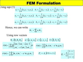      23132132321
2
1
,
2
1
,
2
1
xx
A
cyy
A
bxyyx
A
a 
     31113213132
2
1
,
2
1
,
2
1
xx
A
cyy
A
bxyyx
A
a 
     12321321213
2
1
,
2
1
,
2
1
xx
A
cyy
A
bxyyx
A
a 
Hence, we can write
ei
i
ie u  
3
1
 321 eeee   321 uuuu   321 bbbb  321 cccc 
Using row vectors
 
   
 
dS
uukc
cbb
F
e
e
N
e A
t
e
tt
e
t
e
tt
e
t
e
tt
e
 










1 22
1
   

eN
e
t
eee
t
eee QkPF
1
2
2
1
FEM Formulation
   

eN
e
t
eee
t
eee QkPF
1
2
2
1  ccbbAP tt
ee 











211
121
112
12
e
e
A
Q
Using eqn (1)
 