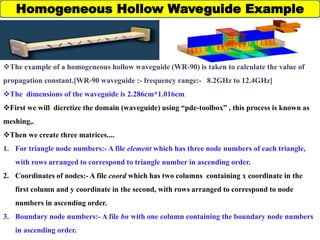 Homogeneous Hollow Waveguide Example
The example of a homogeneous hollow waveguide (WR-90) is taken to calculate the value of
propagation constant.[WR-90 waveguide :- frequency range:- 8.2GHz to 12.4GHz]
The dimensions of the waveguide is 2.286cm*1.016cm.
First we will dicretize the domain (waveguide) using “pde-toolbox” , this process is known as
meshing,.
Then we create three matrices....
1. For triangle node numbers:- A file element which has three node numbers of each triangle,
with rows arranged to correspond to triangle number in ascending order.
2. Coordinates of nodes:- A file coord which has two columns containing x coordinate in the
first column and y coordinate in the second, with rows arranged to correspond to node
numbers in ascending order.
3. Boundary node numbers:- A file bn with one column containing the boundary node numbers
in ascending order.
 
