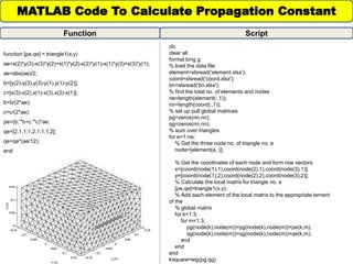 function [pe,qe] = triangle1(x,y)
ae=x(2)*y(3)-x(3)*y(2)+x(1)*y(2)-x(2)*y(1)-x(1)*y(3)+x(3)*y(1);
ae=abs(ae)/2;
b=[y(2)-y(3),y(3)-y(1),y(1)-y(2)];
c=[x(3)-x(2),x(1)-x(3),x(2)-x(1)];
b=b/(2*ae);
c=c/(2*ae);
pe=(b.'*b+c.'*c)*ae;
qe=[2,1,1;1,2,1;1,1,2];
qe=qe*(ae/12);
end
MATLAB Code To Calculate Propagation Constant
Function
clc
clear all
format long g
% load the data file
element=xlsread('element.xlsx');
coord=xlsread('coord.xlsx');
bn=xlsread('bn.xlsx');
% find the total no. of elements and nodes
ne=length(element(:,1));
nn=length(coord(:,1));
% set up pull global matrices
pg=zeros(nn,nn);
qg=zeros(nn,nn);
% sum over triangles
for e=1:ne;
% Get the three node no. of triangle no. e
node=[element(e,:)];
% Get the coordinates of each node and form row vectors
x=[coord(node(1),1),coord(node(2),1),coord(node(3),1)];
y=[coord(node(1),2),coord(node(2),2),coord(node(3),2)];
% Calculate the local matrix for triangle no. e
[pe,qe]=triangle1(x,y);
% Add each element of the local matrix to the appropriate lement
of the
% global matrix
for k=1:3;
for m=1:3;
pg(node(k),node(m))=pg(node(k),node(m))+pe(k,m);
qg(node(k),node(m))=qg(node(k),node(m))+qe(k,m);
end
end
end
ksquare=eig(pg,qg)
Script
 