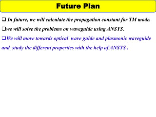 Future Plan
 In future, we will calculate the propagation constant for TM mode.
we will solve the problems on waveguide using ANSYS.
We will move towards optical wave guide and plasmonic waveguide
and study the different properties with the help of ANSYS .
 