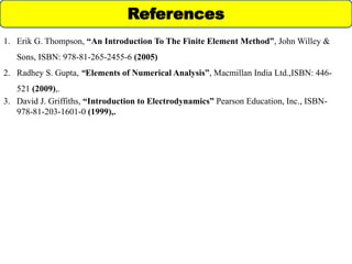 1. Erik G. Thompson, “An Introduction To The Finite Element Method”, John Willey &
Sons, ISBN: 978-81-265-2455-6 (2005)
2. Radhey S. Gupta, “Elements of Numerical Analysis”, Macmillan India Ltd.,ISBN: 446-
521 (2009),.
3. David J. Griffiths, “Introduction to Electrodynamics” Pearson Education, Inc., ISBN-
978-81-203-1601-0 (1999),.
References
 