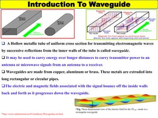 Introduction To Waveguide
 A Hollow metallic tube of uniform cross section for transmitting electromagnetic waves
by successive reflections from the inner walls of the tube is called waveguide.
 It may be used to carry energy over longer distances to carry transmitter power to an
antenna or microwave signals from an antenna to a receiver.
 Waveguides are made from copper, aluminum or brass. These metals are extruded into
long rectangular or circular pipes.
The electric and magnetic fields associated with the signal bounce off the inside walls
back and forth as it progresses down the waveguide.
*Fig. Three-dimensional view of the electric field for the TE₁₀– mode in a
rectangular waveguide
*http://www.radartutorial.eu/03.linetheory/Waveguides.en.html
 