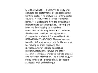 5. OBJECTIVES OF THE STUDY • To study and
compare the performance of the banks in the
banking sector. • To analyze the banking sector
equities. • To study the equities of selected
banks. • To understand how the investors are
responding to banking equities. • To help the
investors for choosing to make their
investments in banking sector. • To calculate
the risk-return stock of banking sector. •
Comparative analysis of 6 selected banks. 6.
RESEARCH METHODOLOGY The process used
to collect information and data for the purpose
for making business decisions. The
methodology may include publication
research, interviews, surveys and other
research techniques, and could include present
and historical information. The methodology of
study consists of • Source of data collection •
Statistical tools and technique
 