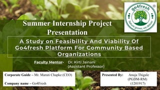 Summer Internship Project
Presentation
Faculty Mentor- Dr. Kirti Jainani
(Assistant Professor)
Corporate Guide – Mr. Maruti Chapke (CEO)
Company name – Go4Fresh
Presented By: Anuja Thigale
(PGDM-RM)
(1201917)
 