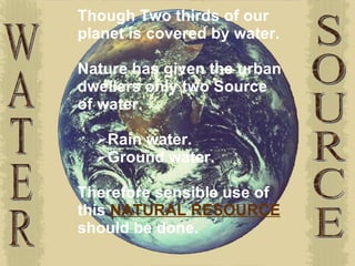 WATER SOURCE Though Two thirds of our planet is covered by water. Nature has given the urban dwellers only two Source of water.  Rain water. Ground water. Therefore sensible use of this  NATURAL RESOURCE  should be done.   
