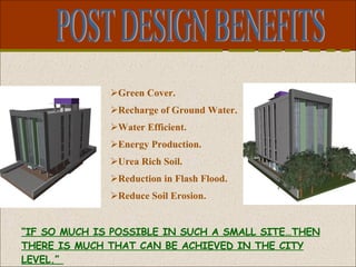 POST DESIGN BENEFITS Green Cover. Recharge of Ground Water. Water Efficient. Energy Production. Urea Rich Soil. Reduction in Flash Flood. Reduce Soil Erosion. “ IF SO MUCH IS POSSIBLE IN SUCH A SMALL SITE…THEN THERE IS MUCH THAT CAN BE ACHIEVED IN THE CITY LEVEL.”  