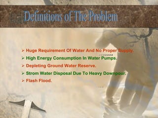 Huge Requirement Of Water And No Proper Supply. High Energy Consumption In Water Pumps. Depleting Ground Water Reserve. Strom Water Disposal Due To Heavy Downpour. Flash Flood.   Definitions of The Problem  