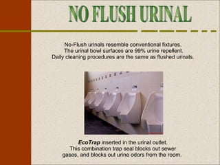 EcoTrap  inserted in the urinal outlet. This combination trap seal blocks out sewer gases, and blocks out urine odors from the room.  NO FLUSH URINAL No-Flush urinals resemble conventional fixtures.  The urinal bowl surfaces are 99% urine repellent. Daily cleaning procedures are the same as flushed urinals.  