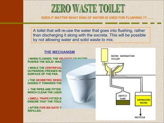 DOES IT MATTER WHAT KIND OF WATER IS USED FOR FLUSHING ??…… A toilet that will re-use the water that goes into flushing, rather than discharging it along with the excreta. This will be possible by not allowing water and solid waste to mix. THE MECHANISM WHEN FLUSHED, THE  VELOCITY  OF WATER PUSHES THE SOLID  WASTE DOWNWARD. WHILE THE  CENTRIFUGAL FORCE  (ACTING OUTWARDS) PRESSES WATER TO THE SURFACE OF THE PAN. THE  GEOMETRIC DESIGN  OF THE SURFACE GUIDES IT TOWARDS THE SEPARATOR. THE PIPES ARE FITTED WITH  MICROFILTERS  WHICH CLEAN THE LIQUID.  SMELL TRAPS  FITTED IN PIPES AND TANKS ENSURE THAT THE TOILET DOES NOT STINK.  AFTER  FIVE-SIX DAYS  THE TANK WILL BE REFILLED. ZERO WASTE TOILET 