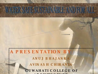 WATER MANAGEMENT SYSTEM WATER SAFE SUSTAINABLE AND FOR ALL A PRESENTATION BY: ANUJ BHAJANKA AVINASH CHIRANIA GUWAHATI COLLEGE OF ARCHITECTURE 