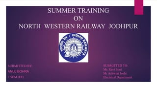 SUMMER TRAINING
ON
NORTH WESTERN RAILWAY JODHPUR
SUBMITTED BY:
ANUJ BOHRA
7 SEM (EE)
SUBMITTED TO:
Mr. Ravi Soni
Mr Ashwini Joshi
Electrical Department
 