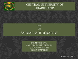 CENTRAL UNIVERSITY OF 
JHARKHAND 
PPT 
ON 
“AERIAL VIDEOGRAPHY” 
SUBMITTED BY :- 
ANUJ PRAKASH KUSHWAHA 
(CUJ/I/2013/IGIO/031) 
(GEOINORMATICS) 
Center for :- LRM 
 
