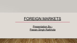 FOREIGN MARKETS
Presentation By:-
Pawan Singh Raikhola
 