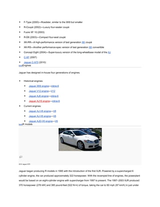      F-Type (2000)—Roadster, similar to the XK8 but smaller

     R-Coupé (2002)—Luxury four-seater coupé

     Fuore XF 10 (2003)

     R-D6 (2003)—Compact four-seat coupé

     XK-RR—A high-performance version of last generation XK coupé

     XK-RS—Another performance-spec version of last generation XK convertible

     Concept Eight (2004)—Super-luxury version of the long-wheelbase model of the XJ

     C-XF (2007)

     Jaguar C-X75 (2010)
[edit]Engines



Jaguar has designed in-house four generations of engines.


     Historical engines:

            Jaguar XK6 engine—inline-6

            Jaguar V12 engine—V12

            Jaguar AJ6 engine—inline-6

            Jaguar AJ16 engine—inline-6

     Current engines:

            Jaguar AJ-V8 engine—V8

            Jaguar AJ-V6 engine—V6

            Jaguar AJD-V6 engine—V6
[edit]R   models




2010 Jaguar XFR



Jaguar began producing R models in 1995 with the introduction of the first XJR. Powered by a supercharged 6

cylinder engine, the car produced approximately 322 horsepower. With the revamped line of engines, the powerplant
would be based on an eight-cylinder engine with supercharger from 1997 to present. The 1997–2003 XJR produced

370 horsepower (276 kW) and 385 pound-feet (522 N·m) of torque, taking the car to 60 mph (97 km/h) in just under
 