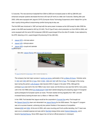 5.3 seconds. The new aluminium bodyshell from 2004 to 2009 and increased power to 400 hp (298 kW) and

enhanced computer systems decreased the time to 60 mph (97 km/h) to a little over 5 seconds. Starting after year

2000, XJRs were equipped with Jaguar's CATS (Computer Active Technology Suspension) which helped firm up the

ride in sporty driving without compromising comfort during day-to-day use.

The first XKR was introduced in 1997 and kept with the same power increases as the XJR except for after 2006 the

power in the XKR was boosted to 420 hp (313 kW). The S-Type R had a short production run from 2003 to 2008, and

came equipped with the same 400 horsepower (298 kW) supercharged V8 as the other R models. It was replaced by

the XFR, featuring a 5.0 L supercharged V8 producing 510 hp (380 kW).


    Jaguar XFR—mid-size saloon

    Jaguar XJR—full-size saloon

    Jaguar XKR—coupé and cabriolet
[edit]Motorsport



           See also: Jaguar Racing and Jaguar XJR Sportscars




     The Jaguar R5 being driven by Mark Webber in 2004—the team's last season inF1



     The company has had major success in sports car racing, particularly in the Le Mans 24 Hours. Victories came

     in 1951 and 1953 with the C-Type, then in1955, 1956 and 1957 with the D-Type. The manager of the racing
     team during this period, Lofty England, later became CEO of Jaguar in the early 1970s. Although the

     prototype XJ13 was built in the mid-1960s it was never raced, and the famous race was then left for many years,

     until in the mid-1980s whenTom Walkinshaw's TWR team started designing and preparing Jaguar V12-engined

     sports prototypes for European sports car races. The team started winning regularly from 1987, and with

     increased factory backing the team won Le Mans in 1988 and 1990.

     In the 1999, Ford decided that Jaguar would be the corporation's Formula One entry. Ford bought out

     the Stewart Grand Prix team and rebranded it as Jaguar Racing for the 2000 season. The Jaguar F1 program

     was not a success however, achieving only two podium finishes in five seasons of competition

     between2000 and 2004. At the end of 2004, with costs mounting and Ford's profits dwindling, the F1 team was

     seen as an unneeded expense and was sold to Red Bull energy drinks owner Dietrich Mateschitz, and it
     became Red Bull Racing. Since 2004 Jaguar has not had an official presence in motorsport.
 