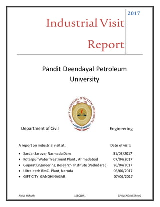 IndustrialVisit
Report
2017
ANUJ KUMAR 15BCL041 CIVILENGINEERING
Pandit Deendayal Petroleum
University
Department of Civil Engineering
A report on industrialvisit at: Date of visit:
 SardarSarovar Narmada Dam 31/03/2017
 KotarpurWater Treatment Plant , Ahmedabad 07/04/2017
 Gujarat Engineering Research Institute (Vadodara ) 26/04/2017
 Ultra-tech RMC- Plant, Naroda 03/06/2017
 GIFT CITY GANDHINAGAR 07/06/2017
 
