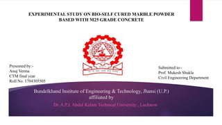 Bundelkhand Institute of Engineering & Technology, Jhansi (U.P.)
affiliated by
Dr. A.P.J. Abdul Kalam Technical University , Lucknow
EXPERIMENTAL STUDY ON BIO-SELF CURED MARBLE POWDER
BASED WITH M25 GRADE CONCRETE
Submitted to:-
Prof. Mukesh Shukla
Civil Engineering Department
Presented by:-
Anuj Verma
CTM final year
Roll No. 1704305505
 