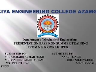 Department of Mechanical Engineering
PRESENTATION BASED ON SUMMER TRAINING
FROM N.E.R GORAKHPUR
SUBMITTED TO:- SUBMITTED BY:-
MR. SAURABH KUMAR SINGH ANKUR SINGH
MR. VINOD KUMAR GAUTAM ROLL NO-1373640009
MS. PREETI SINGH MECHANICAL
ENGG.
KIYA ENGINEERING COLLEGE AZAMG
 