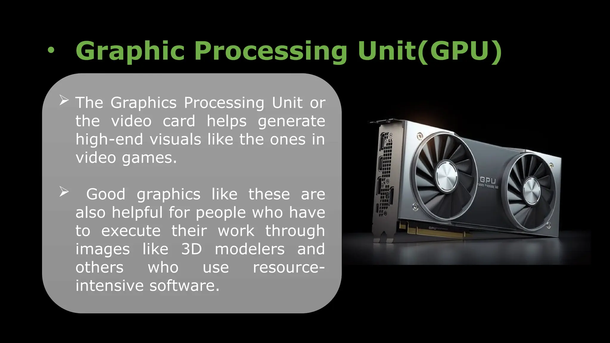 • Graphic Processing Unit(GPU)
 The Graphics Processing Unit or
the video card helps generate
high-end visuals like the ones in
video games.
 Good graphics like these are
also helpful for people who have
to execute their work through
images like 3D modelers and
others who use resource-
intensive software.
 