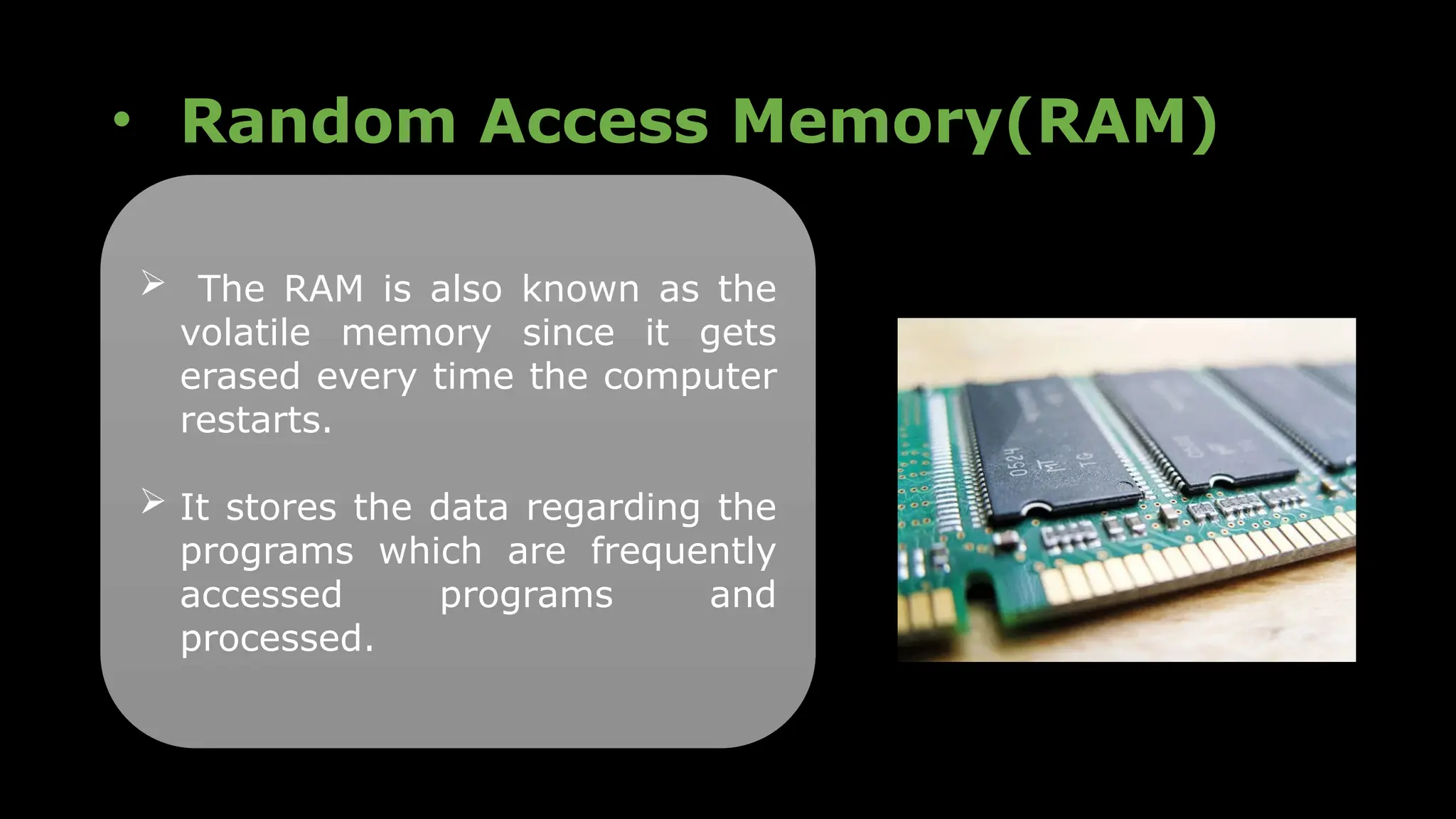 • Random Access Memory(RAM)
 The RAM is also known as the
volatile memory since it gets
erased every time the computer
restarts.
 It stores the data regarding the
programs which are frequently
accessed programs and
processed.
 