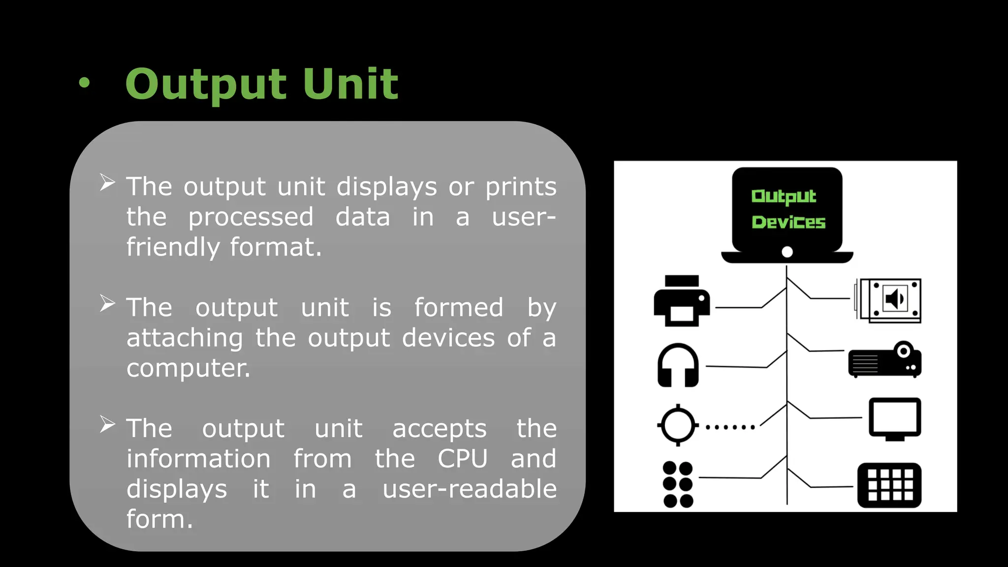 • Output Unit
 The output unit displays or prints
the processed data in a user-
friendly format.
 The output unit is formed by
attaching the output devices of a
computer.
 The output unit accepts the
information from the CPU and
displays it in a user-readable
form.
 
