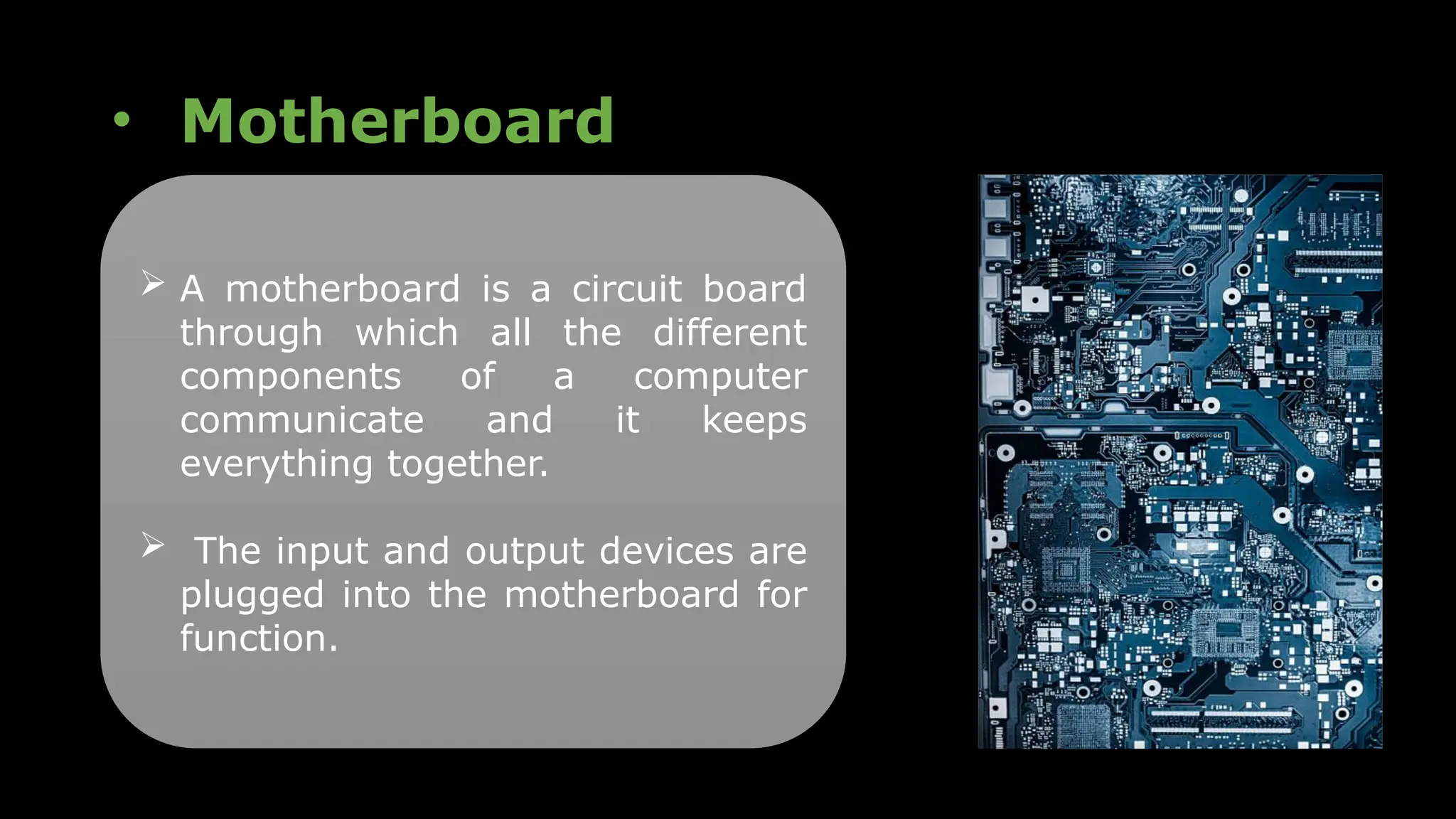 • Motherboard
 A motherboard is a circuit board
through which all the different
components of a computer
communicate and it keeps
everything together.
 The input and output devices are
plugged into the motherboard for
function.
 